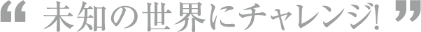 未知の世界にチャレンジ！