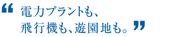 電力プラントも、飛行機も、遊園地も。
