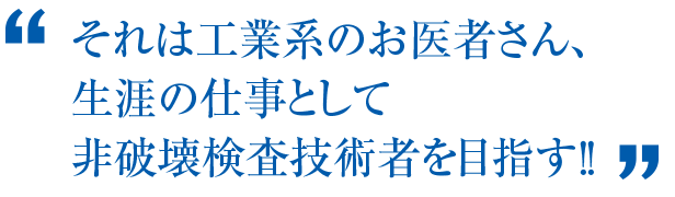 それは工業系のお医者さん、生涯の仕事として非破壊検査技術者を目指す！！